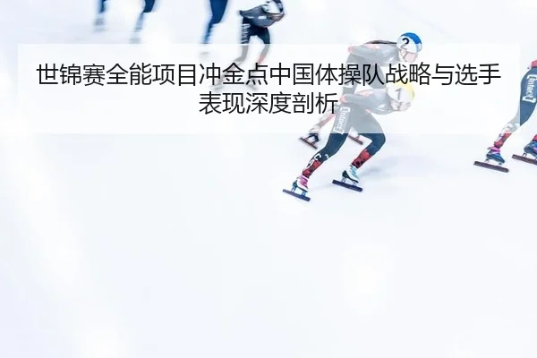 世锦赛全能项目冲金点中国体操队战略与选手表现深度剖析