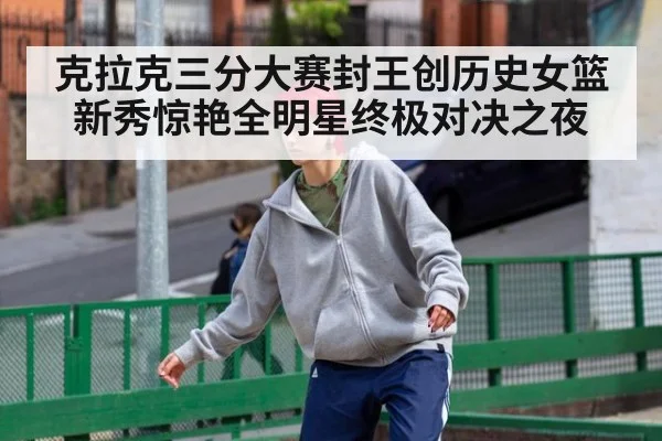 克拉克三分大赛封王创历史女篮新秀惊艳全明星终极对决之夜