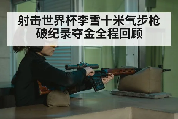 射击世界杯李雪十米气步枪破纪录夺金全程回顾